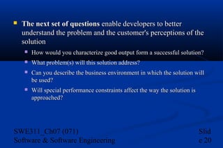 

The next set of questions enable developers to better
understand the problem and the customer's perceptions of the
solution


How would you characterize good output form a successful solution?



What problem(s) will this solution address?



Can you describe the business environment in which the solution will
be used?



Will special performance constraints affect the way the solution is
approached?

SWE311_Ch07 (071)
Software & Software Engineering

Slid
e 20

 