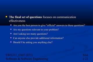 

The final set of questions focuses on communication
effectiveness


Are you the best person to give "official" answers to these questions?



Are my questions relevant to your problem?



Am I asking too many questions?



Can anyone else provide additional information?



Should I be asking you anything else?

SWE311_Ch07 (071)
Software & Software Engineering

Slid
e 21

 