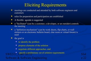 Eliciting Requirements


meetings are conducted and attended by both software engineers and
customers



rules for preparation and participation are established



A flexible agenda is suggested



a "facilitator" (can be a customer, a developer, or an outsider) controls
the meeting



a "definition mechanism" (can be work sheets, flip charts, or wall
stickers or an electronic bulletin board, chat room or virtual forum) is
used



the goal is


to identify the problem



propose elements of the solution



negotiate different approaches, and



specify a preliminary set of solution requirements

SWE311_Ch07 (071)
Software & Software Engineering

Slid
e 22

 