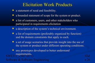 Elicitation Work Products


a statement of need and feasibility.



a bounded statement of scope for the system or product.



a list of customers, users, and other stakeholders who
participated in requirements elicitation



a description of the system’s technical environment.



a list of requirements (preferably organized by function)
and the domain constraints that apply to each.



a set of usage scenarios that provide insight into the use of
the system or product under different operating conditions.



any prototypes developed to better understand
requirements.
requirements

SWE311_Ch07 (071)
Software & Software Engineering

Slid
e 26

 
