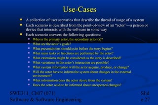Use-Cases




A collection of user scenarios that describe the thread of usage of a system
Each scenario is described from the point-of-view of an “actor”—a person or
device that interacts with the software in some way
Each scenario answers the following questions:











Who is the primary actor, the secondary actor (s)?
What are the actor’s goals?
What preconditions should exist before the story begins?
What main tasks or functions are performed by the actor?
What extensions might be considered as the story is described?
What variations in the actor’s interaction are possible?
What system information will the actor acquire, produce, or change?
Will the actor have to inform the system about changes in the external
environment?
What information does the actor desire from the system?
Does the actor wish to be informed about unexpected changes?

SWE311_Ch07 (071)
Software & Software Engineering

Slid
e 27

 