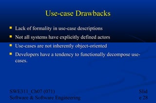 Use-case Drawbacks


Lack of formality in use-case descriptions



Not all systems have explicitly defined actors



Use-cases are not inherently object-oriented



Developers have a tendency to functionally decompose usecases.

SWE311_Ch07 (071)
Software & Software Engineering

Slid
e 28

 