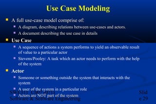 Use Case Modeling


A full use-case model comprise of:





Use Case






A diagram, describing relations between use-cases and actors.
A document describing the use case in details
A sequence of actions a system performs to yield an observable result
of value to a particular actor
Stevens/Pooley: A task which an actor needs to perform with the help
of the system

Actor
Someone or something outside the system that interacts with the
system
 A user of the system in a particular role
SWE311_Ch07 (071)
 Actors are NOT part of the system


Software & Software Engineering

Slid
e 29

 