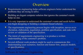 Overview


Requirements engineering helps software engineers better understand the
problems they are trying to solve.



Building an elegant computer solution that ignores the customer's needs
helps no one.



It is very important to understand the customer's wants and needs before
you begin designing or building a computer-based solution.



The requirements engineering process begins with inception, moves on to
elicitation, elaboration, negotiation, problem specification, and ends with
review or validation of the specification.



The intent of requirements engineering is to produce a written
understanding of the customer's problem.



Several different work products might be used to communicate this
understanding (user scenarios, function and feature lists, analysis models,
or specifications).

SWE311_Ch07 (071)
Software & Software Engineering

Slid
e3

 
