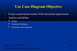 Use Case Diagram Objective
1.
2.

Create a semi-formal model of the functional requirements
Analyze and define:




Scope
External interfaces
Scenarios and reactions

SWE311_Ch07 (071)
Software & Software Engineering

Slid
e 30

 