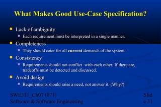 What Makes Good Use-Case Specification?


Lack of ambiguity




Completeness




They should cater for all current demands of the system.

Consistency




Each requirement must be interpreted in a single manner.

Requirements should not conflict with each other. If there are,
tradeoffs must be detected and discussed.

Avoid design


Requirements should raise a need, not answer it. (Why?)

SWE311_Ch07 (071)
Software & Software Engineering

Slid
e 31

 