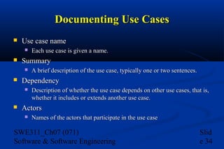 Documenting Use Cases


Use case name




Summary




A brief description of the use case, typically one or two sentences.

Dependency




Each use case is given a name.

Description of whether the use case depends on other use cases, that is,
whether it includes or extends another use case.

Actors


Names of the actors that participate in the use case

SWE311_Ch07 (071)
Software & Software Engineering

Slid
e 34

 