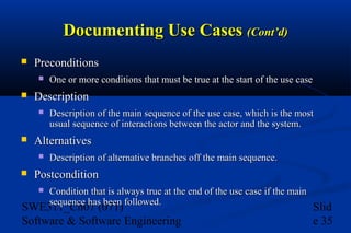 Documenting Use Cases (Cont’d)


Preconditions




Description




Description of the main sequence of the use case, which is the most
usual sequence of interactions between the actor and the system.

Alternatives




One or more conditions that must be true at the start of the use case

Description of alternative branches off the main sequence.

Postcondition


Condition that is always true at the end of the use case if the main
sequence has been followed.

SWE311_Ch07 (071)
Software & Software Engineering

Slid
e 35

 
