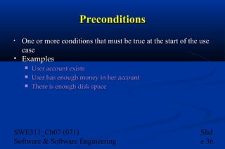 Preconditions
•
•

One or more conditions that must be true at the start of the use
case
Examples




User account exists
User has enough money in her account
There is enough disk space

SWE311_Ch07 (071)
Software & Software Engineering

Slid
e 36

 