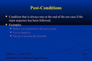Post-Conditions




Condition that is always true at the end of the use case if the
main sequence has been followed.
Examples




Money was transferred to the user account
User is logged in
The file is saved to the hard-disk

SWE311_Ch07 (071)
Software & Software Engineering

Slid
e 37

 