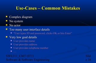 Use-Cases – Common Mistakes





Complex diagram
No system
No actor
Too many user interface details




“User types ID and password, clicks OK or hits Enter”

Very low goal details





User provides name
User provides address
User provides telephone number
…

SWE311_Ch07 (071)
Software & Software Engineering

Slid
e 38

 
