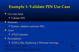 Example 1: Validate PIN Use Case


Use case name




Summary




System validates customer PIN.

Actor




Validate PIN

ATM Customer

Precondition

ATM is idle, displaying a Welcome message.
SWE311_Ch07 (071)
Software & Software Engineering


Slid
e 39

 