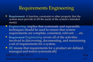 Requirements Engineering


Requirement: A function, constraint or other property that the
system must provide to fill the needs of the system’s intended
user(s)

Engineering: implies that systematic and repeatable
techniques should be used to ensure that system
requirements are complete, consistent, relevant . . . etc.
 Requirement Engineering covers all of the activities
involved in discovering, documenting, and maintaining
a set of requirements for a system.
 RE means that requirements for a product are defined,
managed and tested systematically
SWE311_Ch07 (071)
Slid
Software & Software Engineering
e4


 