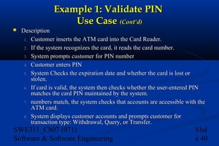 Example 1: Validate PIN
Use Case (Cont’d)


Description
1. Customer inserts the ATM card into the Card Reader.
2. If the system recognizes the card, it reads the card number.
3. System prompts customer for PIN number
4. Customer enters PIN
5. System Checks the expiration date and whether the card is lost or
stolen.
6. If card is valid, the system then checks whether the user-entered PIN
matches the card PIN maintained by the system.
7. numbers match, the system checks that accounts are accessible with the
ATM card.
8. System displays customer accounts and prompts customer for
transaction type: Withdrawal, Query, or Transfer.

SWE311_Ch07 (071)
Software & Software Engineering

Slid
e 40

 