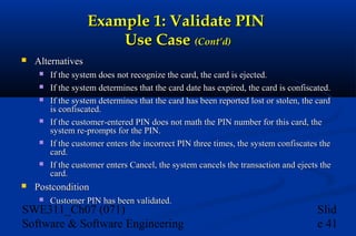 Example 1: Validate PIN
Use Case (Cont’d)


Alternatives









If the system does not recognize the card, the card is ejected.
If the system determines that the card date has expired, the card is confiscated.
If the system determines that the card has been reported lost or stolen, the card
is confiscated.
If the customer-entered PIN does not math the PIN number for this card, the
system re-prompts for the PIN.
If the customer enters the incorrect PIN three times, the system confiscates the
card.
If the customer enters Cancel, the system cancels the transaction and ejects the
card.

Postcondition


Customer PIN has been validated.

SWE311_Ch07 (071)
Software & Software Engineering

Slid
e 41

 