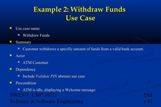 Example 2: Withdraw Funds
Use Case


Use case name




Summary




ATM Customer

Dependency




Customer withdraws a specific amount of funds from a valid bank account.

Actor




Withdraw Funds

Include Validate PIN abstract use case

Precondition


ATM is idle, displaying a Welcome message.

SWE311_Ch07 (071)
Software & Software Engineering

Slid
e 42

 