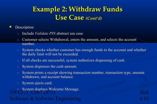 Example 2: Withdraw Funds
Use Case (Cont’d)


Description
1.

Include Validate PIN abstract use case.

2.

Customer selects Withdrawal, enters the amount, and selects the account
number.

3.

System checks whether customer has enough funds in the account and whether
the daily limit will not be exceeded.

4.

If all checks are successful, system authorizes dispensing of cash.

5.

System dispenses the cash amount.

6.

System prints a receipt showing transaction number, transaction type, amount
withdrawn, and account balance.

7.

System ejects card.

8.

System displays Welcome Message.

SWE311_Ch07 (071)
Software & Software Engineering

Slid
e 43

 