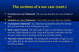 The sections of a use case (cont.)


Extended use case [Optional]. The use case that this use case extends (if
any).



Included use cases [Optional]. A list of the use cases this one includes.



Assumptions [Optional]. Any important assumptions about the domain
that you have made when writing this use case.



Basic course of action. The main path of logic an actor follows through a
use case. Often referred to as the main path because it describes how the
use case works when everything works as it normally should.



Alternate courses of action. The infrequently used paths of logic in a use
case, paths that are the result of an alternate way to work, an exception, or
an error condition.

SWE311_Ch07 (071)
Software & Software Engineering

Slid
e 47

 