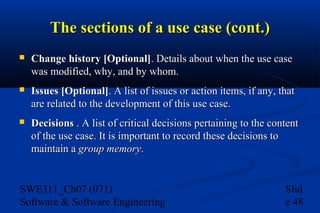 The sections of a use case (cont.)


Change history [Optional]. Details about when the use case
was modified, why, and by whom.



Issues [Optional]. A list of issues or action items, if any, that
are related to the development of this use case.



Decisions . A list of critical decisions pertaining to the content
of the use case. It is important to record these decisions to
maintain a group memory.

SWE311_Ch07 (071)
Software & Software Engineering

Slid
e 48

 
