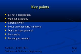 Key points








It's not a competition
Map out a strategy
Listen actively
Focus on other party's interests
Don't let it get personal
Be creative
Be ready to commit

SWE311_Ch07 (071)
Software & Software Engineering

Slid
e 51

 