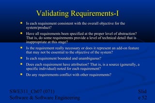 Validating Requirements-I


Is each requirement consistent with the overall objective for the
system/product?



Have all requirements been specified at the proper level of abstraction?
That is, do some requirements provide a level of technical detail that is
inappropriate at this stage?



Is the requirement really necessary or does it represent an add-on feature
that may not be essential to the objective of the system?



Is each requirement bounded and unambiguous?



Does each requirement have attribution? That is, is a source (generally, a
specific individual) noted for each requirement?



Do any requirements conflict with other requirements?

SWE311_Ch07 (071)
Software & Software Engineering

Slid
e 52

 
