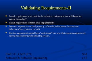 Validating Requirements-II


Is each requirement achievable in the technical environment that will house the
system or product?



Is each requirement testable, once implemented?



Does the requirements model properly reflect the information, function and
behavior of the system to be built.



Has the requirements model been “partitioned” in a way that exposes progressively
more detailed information about the system.

SWE311_Ch07 (071)
Software & Software Engineering

Slid
e 53

 