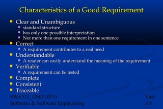 Characteristics of a Good Requirement


Clear and Unambiguous






Correct




A requirement contributes to a real need

Understandable




standard structure
has only one possible interpretation
Not more than one requirement in one sentence

A reader can easily understand the meaning of the requirement

Verifiable


A requirement can be tested

Complete
 Consistent
 Traceable
SWE311_Ch07 (071)
Software & Software Engineering


Slid
e8

 