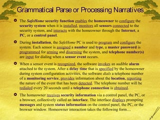 Grammatical Parse or Processing Narratives
 The SafeHome security function enables the homeowner to configure the
security system when it is installed, monitors all sensors connected to the
security system, and interacts with the homeowner through the Internet, a
PC, or a control panel.
 During installation, the SafeHome PC is used to program and configure the
system. Each sensor is assigned a number and type, a master password is
programmed for arming and disarming the system, and telephone number(s)
are input for dialing when a sensor event occurs.
 When a sensor event is recognized, the software invokes an audible alarm
attached to the system. After a delay time that is specified by the homeowner
during system configuration activities, the software dials a telephone number
of a monitoring service, provides information about the location, reporting
the nature of the event that has been detected. The telephone number will be
redialed every 20 seconds until a telephone connection is obtained.
 The homeowner receives security information via a control panel, the PC, or
a browser, collectively called an interface. The interface displays prompting
messages and system status information on the control panel, the PC, or the
browser window. Homeowner interaction takes the following form…

 