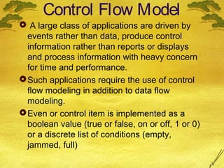 Control Flow Model
 A large class of applications are driven by
events rather than data, produce control
information rather than reports or displays
and process information with heavy concern
for time and performance.
 Such applications require the use of control
flow modeling in addition to data flow
modeling.
 Even or control item is implemented as a
boolean value (true or false, on or off, 1 or 0)
or a discrete list of conditions (empty,
jammed, full)

 