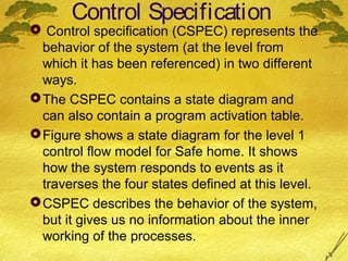 Control Specification

 Control specification (CSPEC) represents the
behavior of the system (at the level from
which it has been referenced) in two different
ways.
 The CSPEC contains a state diagram and
can also contain a program activation table.
 Figure shows a state diagram for the level 1
control flow model for Safe home. It shows
how the system responds to events as it
traverses the four states defined at this level.
 CSPEC describes the behavior of the system,
but it gives us no information about the inner
working of the processes.

 