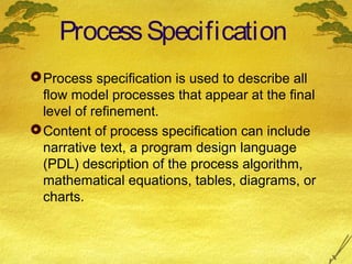 Process Specification
 Process specification is used to describe all
flow model processes that appear at the final
level of refinement.
 Content of process specification can include
narrative text, a program design language
(PDL) description of the process algorithm,
mathematical equations, tables, diagrams, or
charts.

 