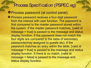 Process Specification (PSPEC eg)
 Process password (at control panel).
 Process password receives a four-digit password
from the interact with user function. The password is
first compared to the master password stored within
the system. If the master password matches, [valid id
message = true] is passed to the message and status
display function. If the password does not match the
four digits are compared to the table of secondary
passwords(may assigned to guests etc). If the
password matches an entry within the table, [valid id
message = true] is passed to the message and status
display function. If there is no match, [valid id
message = false] is passed to the message and
status display function.

 