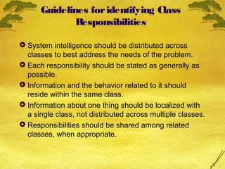 Guidelines for identifying Class
Responsibilities
 System intelligence should be distributed across
classes to best address the needs of the problem.
 Each responsibility should be stated as generally as
possible.
 Information and the behavior related to it should
reside within the same class.
 Information about one thing should be localized with
a single class, not distributed across multiple classes.
 Responsibilities should be shared among related
classes, when appropriate.

 