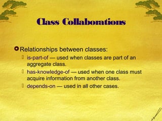 Class Collaborations
 Relationships between classes:
 is-part-of — used when classes are part of an
aggregate class.
 has-knowledge-of — used when one class must
acquire information from another class.
 depends-on — used in all other cases.

 