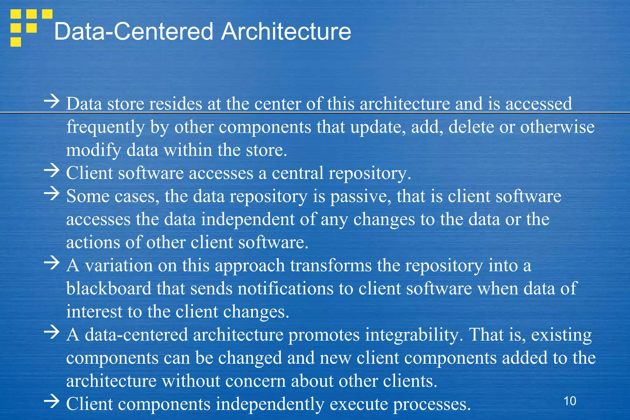 Data-Centered Architecture
 Data store resides at the center of this architecture and is accessed
frequently by other components that update, add, delete or otherwise
modify data within the store.
 Client software accesses a central repository.
 Some cases, the data repository is passive, that is client software
accesses the data independent of any changes to the data or the
actions of other client software.
 A variation on this approach transforms the repository into a
blackboard that sends notifications to client software when data of
interest to the client changes.
 A data-centered architecture promotes integrability. That is, existing
components can be changed and new client components added to the
architecture without concern about other clients.
10
 Client components independently execute processes.

 