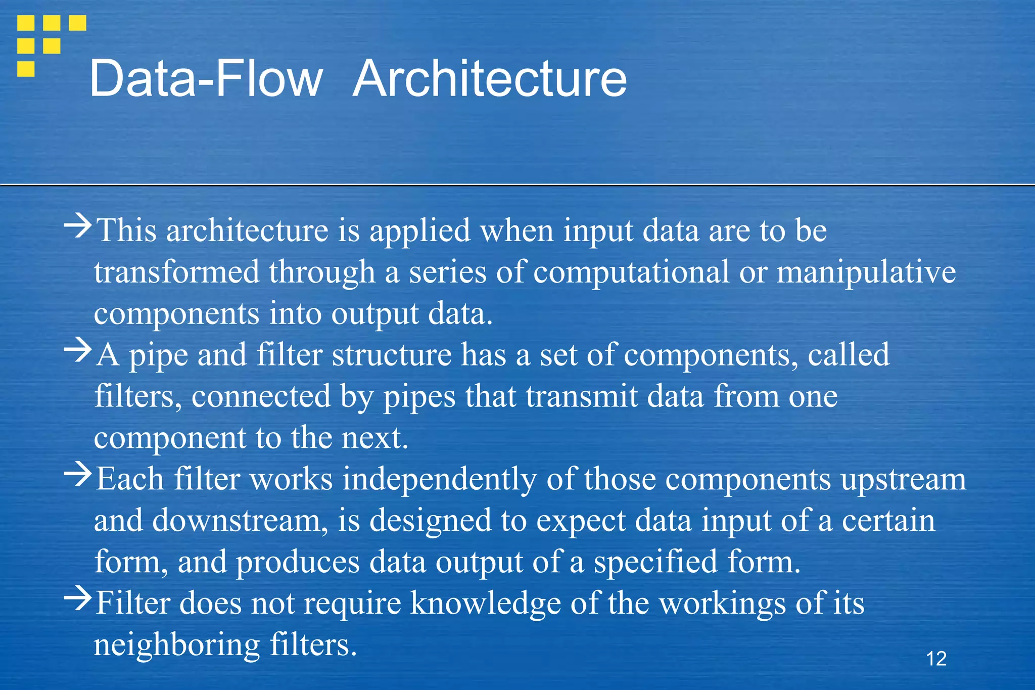 Data-Flow Architecture
This architecture is applied when input data are to be
transformed through a series of computational or manipulative
components into output data.
A pipe and filter structure has a set of components, called
filters, connected by pipes that transmit data from one
component to the next.
Each filter works independently of those components upstream
and downstream, is designed to expect data input of a certain
form, and produces data output of a specified form.
Filter does not require knowledge of the workings of its
neighboring filters.
12

 