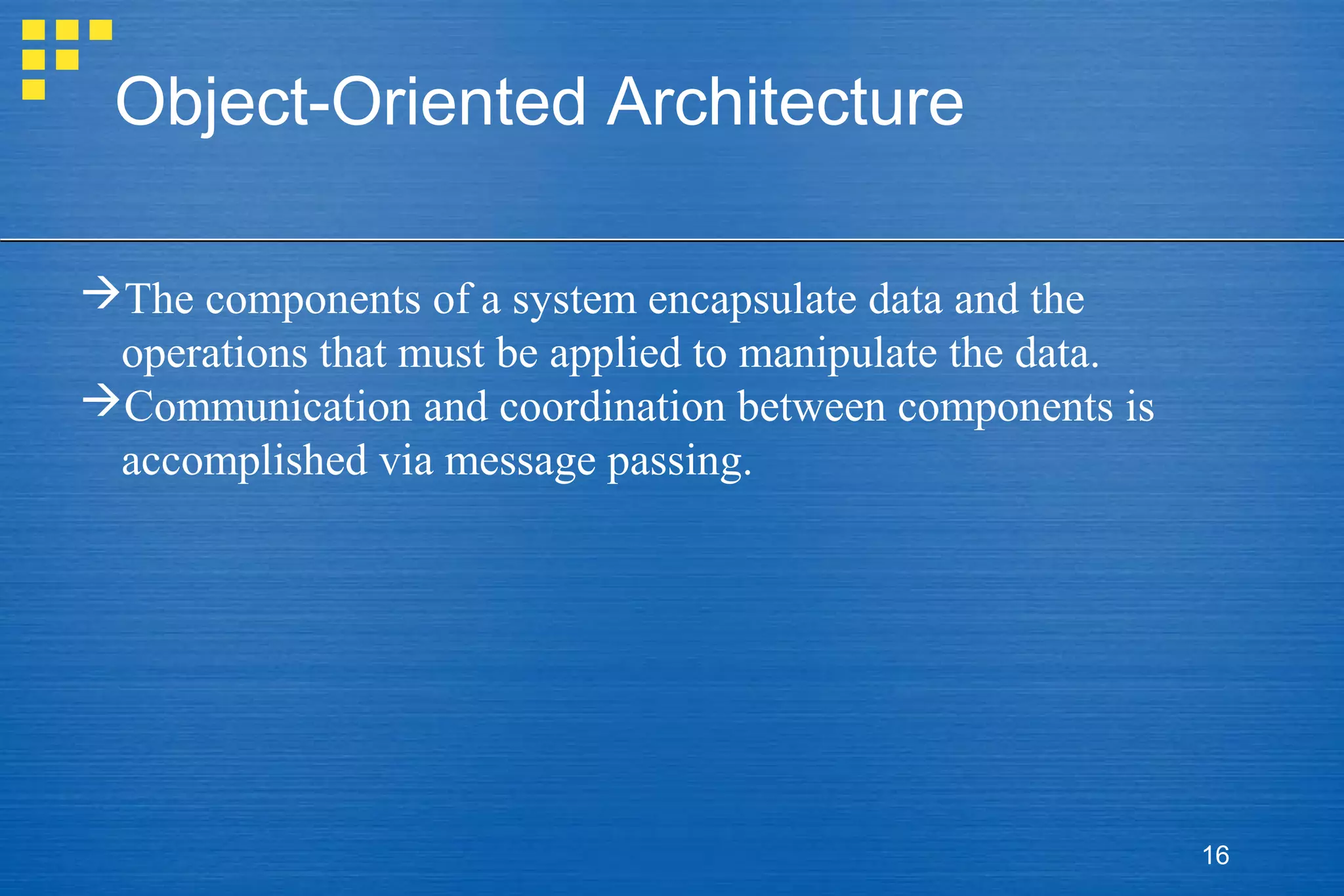 Object-Oriented Architecture
The components of a system encapsulate data and the
operations that must be applied to manipulate the data.
Communication and coordination between components is
accomplished via message passing.

16

 