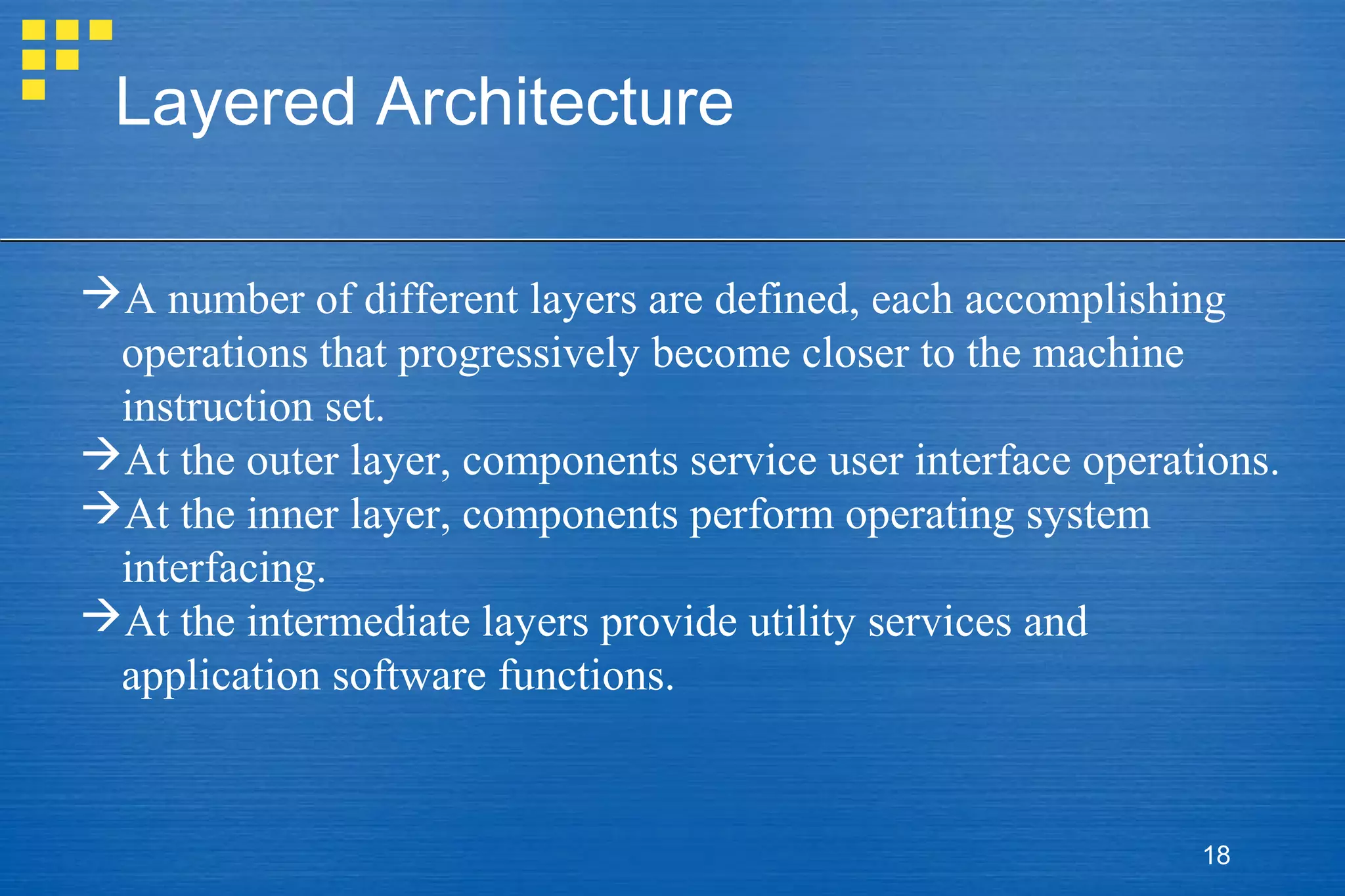Layered Architecture
A number of different layers are defined, each accomplishing
operations that progressively become closer to the machine
instruction set.
At the outer layer, components service user interface operations.
At the inner layer, components perform operating system
interfacing.
At the intermediate layers provide utility services and
application software functions.

18

 