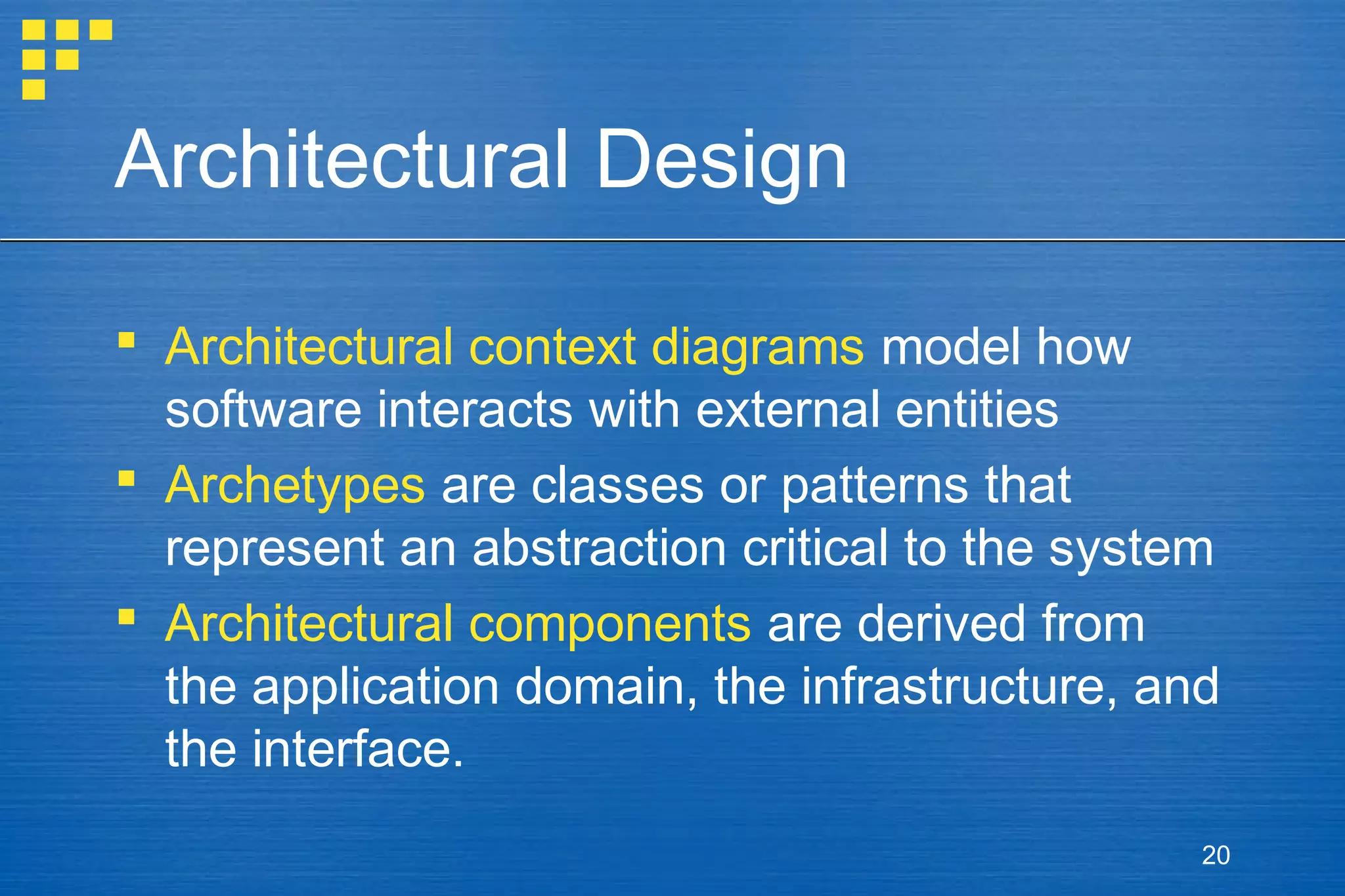 Architectural Design
 Architectural context diagrams model how
software interacts with external entities
 Archetypes are classes or patterns that
represent an abstraction critical to the system
 Architectural components are derived from
the application domain, the infrastructure, and
the interface.
20

 
