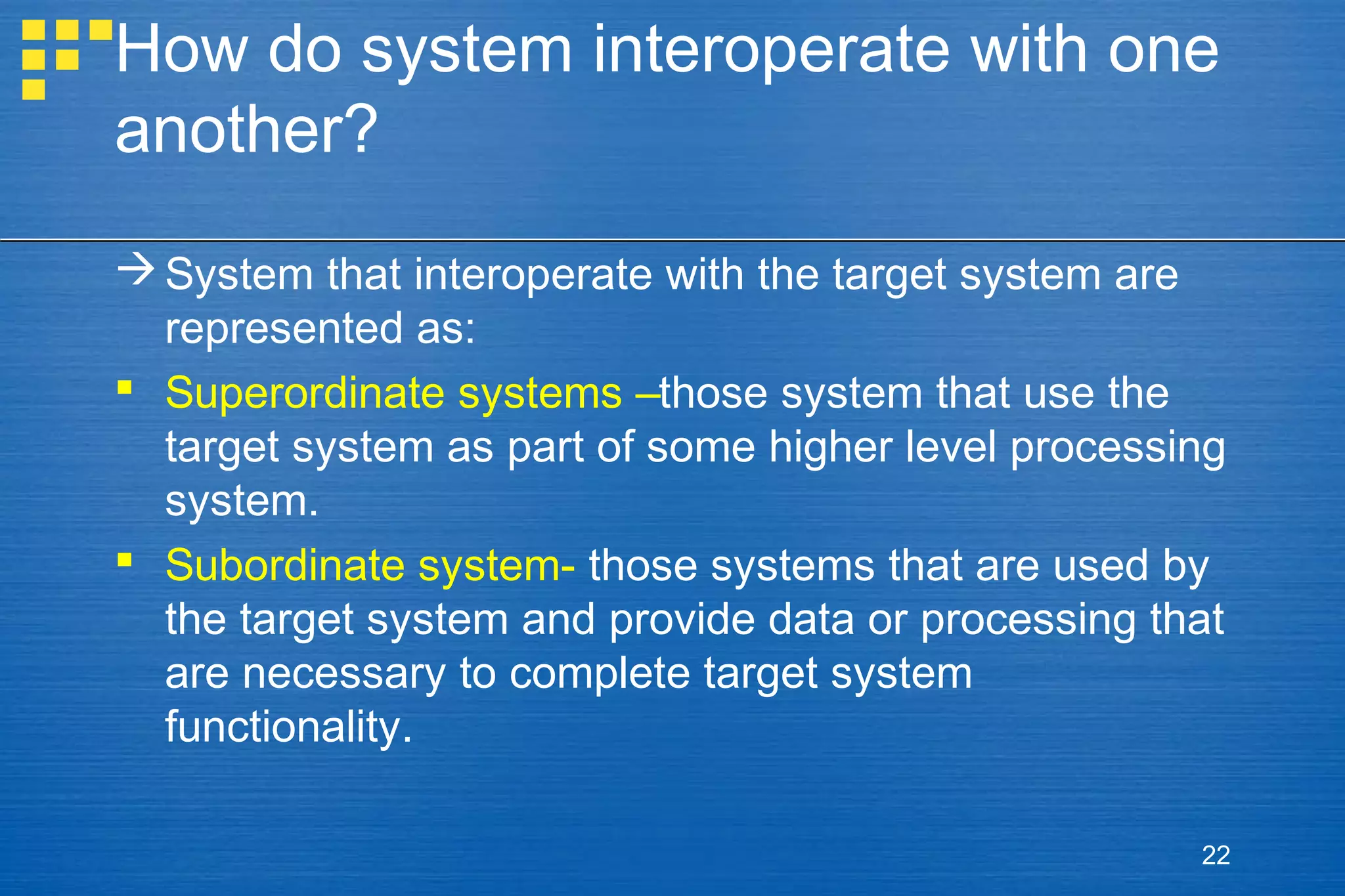 How do system interoperate with one
another?
 System that interoperate with the target system are
represented as:
 Superordinate systems –those system that use the
target system as part of some higher level processing
system.
 Subordinate system- those systems that are used by
the target system and provide data or processing that
are necessary to complete target system
functionality.
22

 