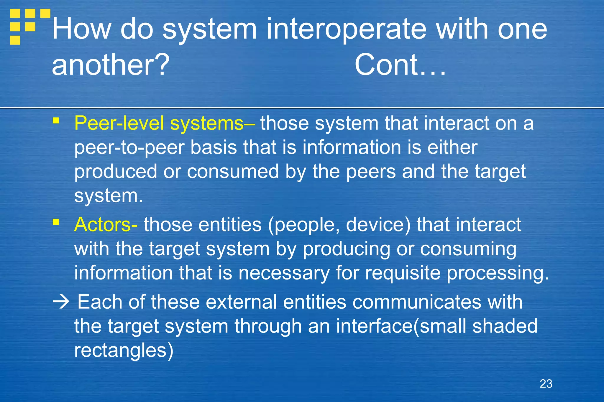 How do system interoperate with one
another?
Cont…
 Peer-level systems– those system that interact on a
peer-to-peer basis that is information is either
produced or consumed by the peers and the target
system.
 Actors- those entities (people, device) that interact
with the target system by producing or consuming
information that is necessary for requisite processing.
 Each of these external entities communicates with
the target system through an interface(small shaded
rectangles)
23

 