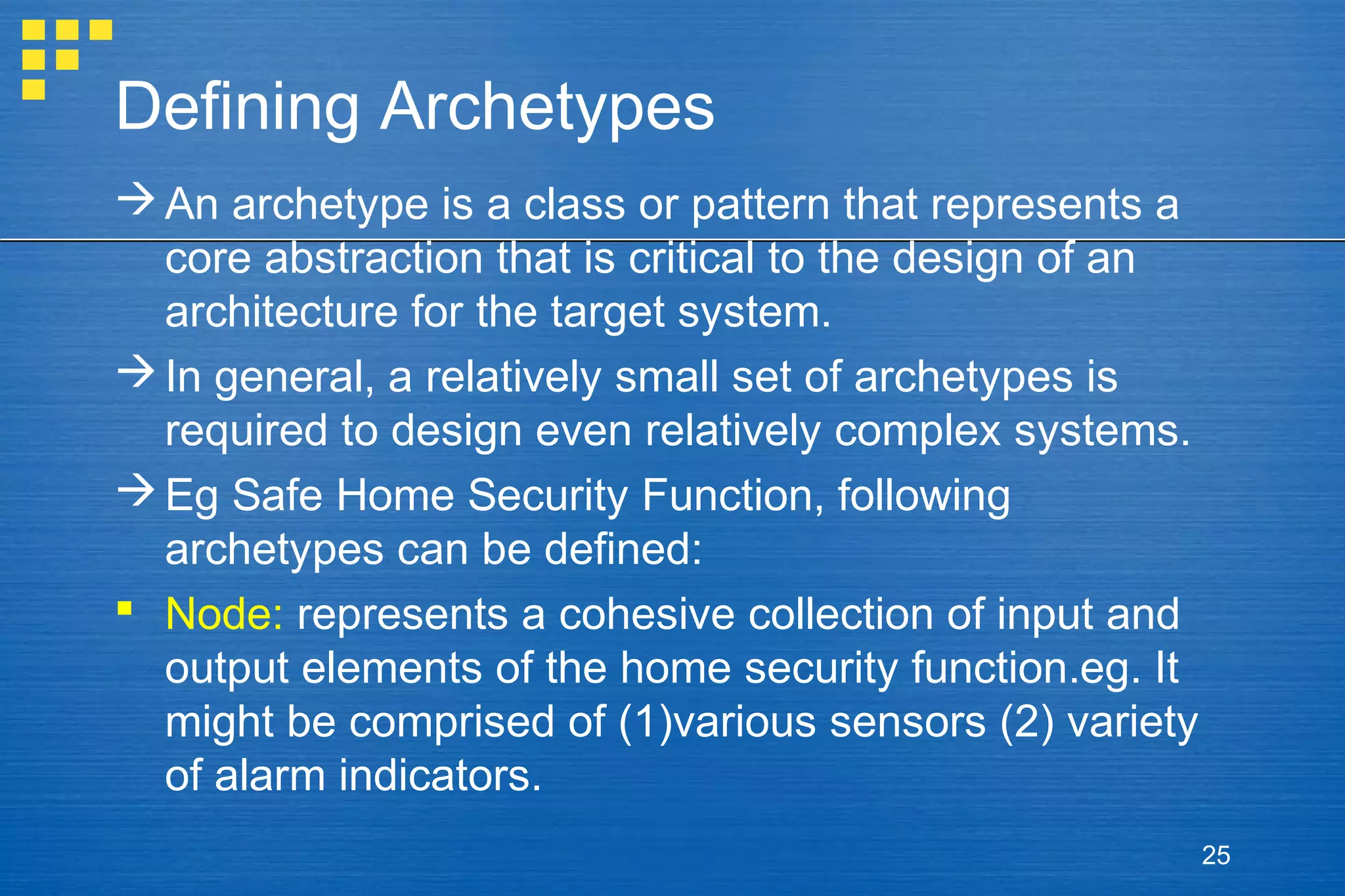 Defining Archetypes
 An archetype is a class or pattern that represents a
core abstraction that is critical to the design of an
architecture for the target system.
 In general, a relatively small set of archetypes is
required to design even relatively complex systems.
 Eg Safe Home Security Function, following
archetypes can be defined:
 Node: represents a cohesive collection of input and
output elements of the home security function.eg. It
might be comprised of (1)various sensors (2) variety
of alarm indicators.
25

 