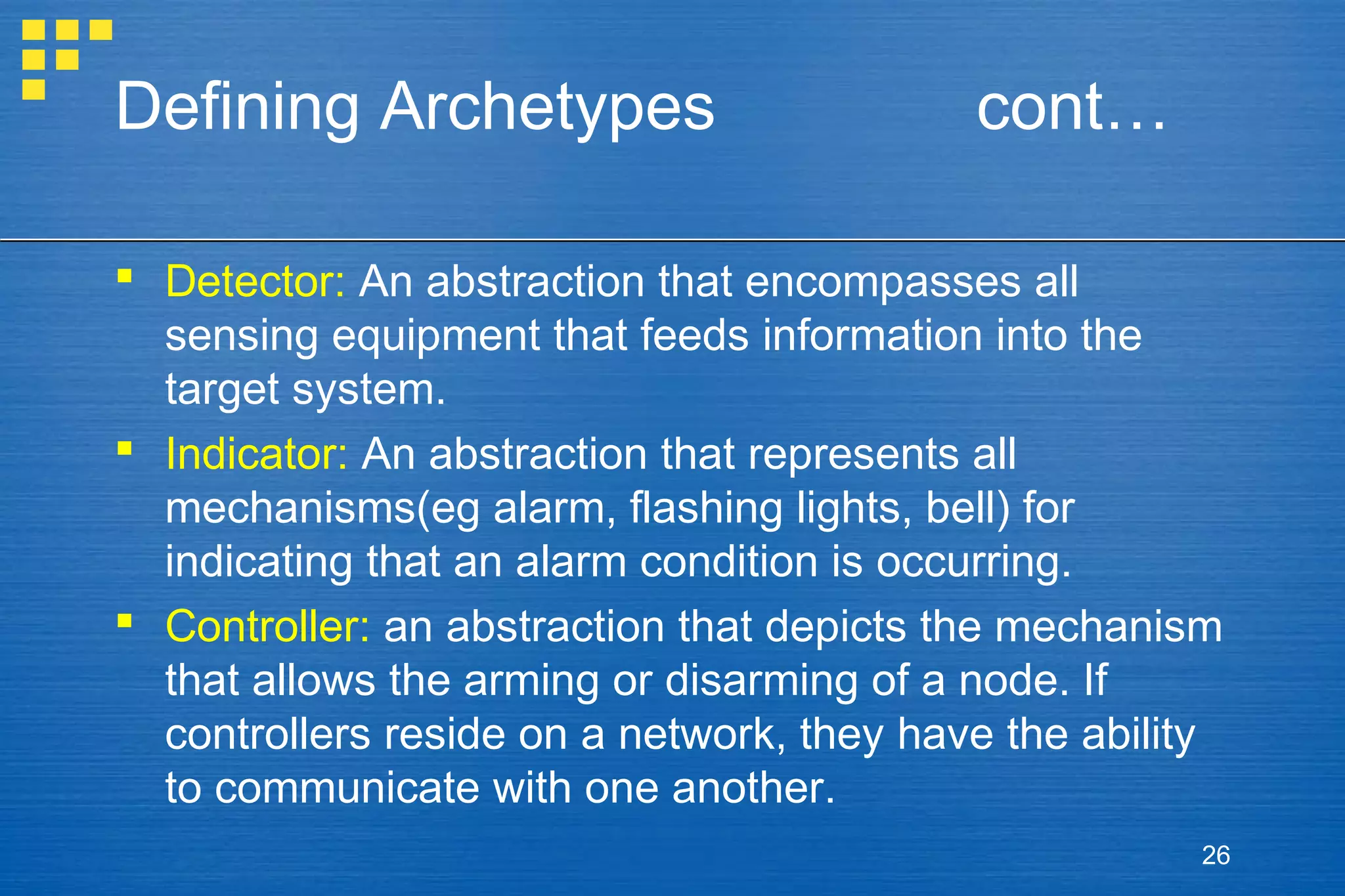Defining Archetypes

cont…

 Detector: An abstraction that encompasses all
sensing equipment that feeds information into the
target system.
 Indicator: An abstraction that represents all
mechanisms(eg alarm, flashing lights, bell) for
indicating that an alarm condition is occurring.
 Controller: an abstraction that depicts the mechanism
that allows the arming or disarming of a node. If
controllers reside on a network, they have the ability
to communicate with one another.
26

 