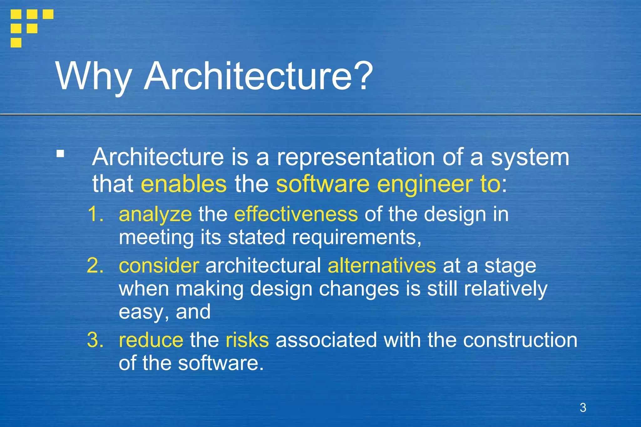 Why Architecture?


Architecture is a representation of a system
that enables the software engineer to:
1. analyze the effectiveness of the design in
meeting its stated requirements,
2. consider architectural alternatives at a stage
when making design changes is still relatively
easy, and
3. reduce the risks associated with the construction
of the software.
3

 