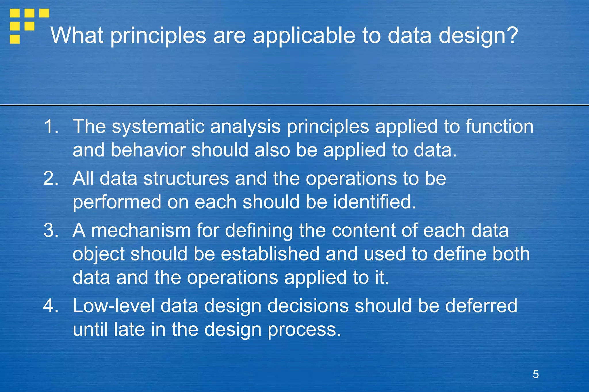 What principles are applicable to data design?

1. The systematic analysis principles applied to function
and behavior should also be applied to data.
2. All data structures and the operations to be
performed on each should be identified.
3. A mechanism for defining the content of each data
object should be established and used to define both
data and the operations applied to it.
4. Low-level data design decisions should be deferred
until late in the design process.
5

 
