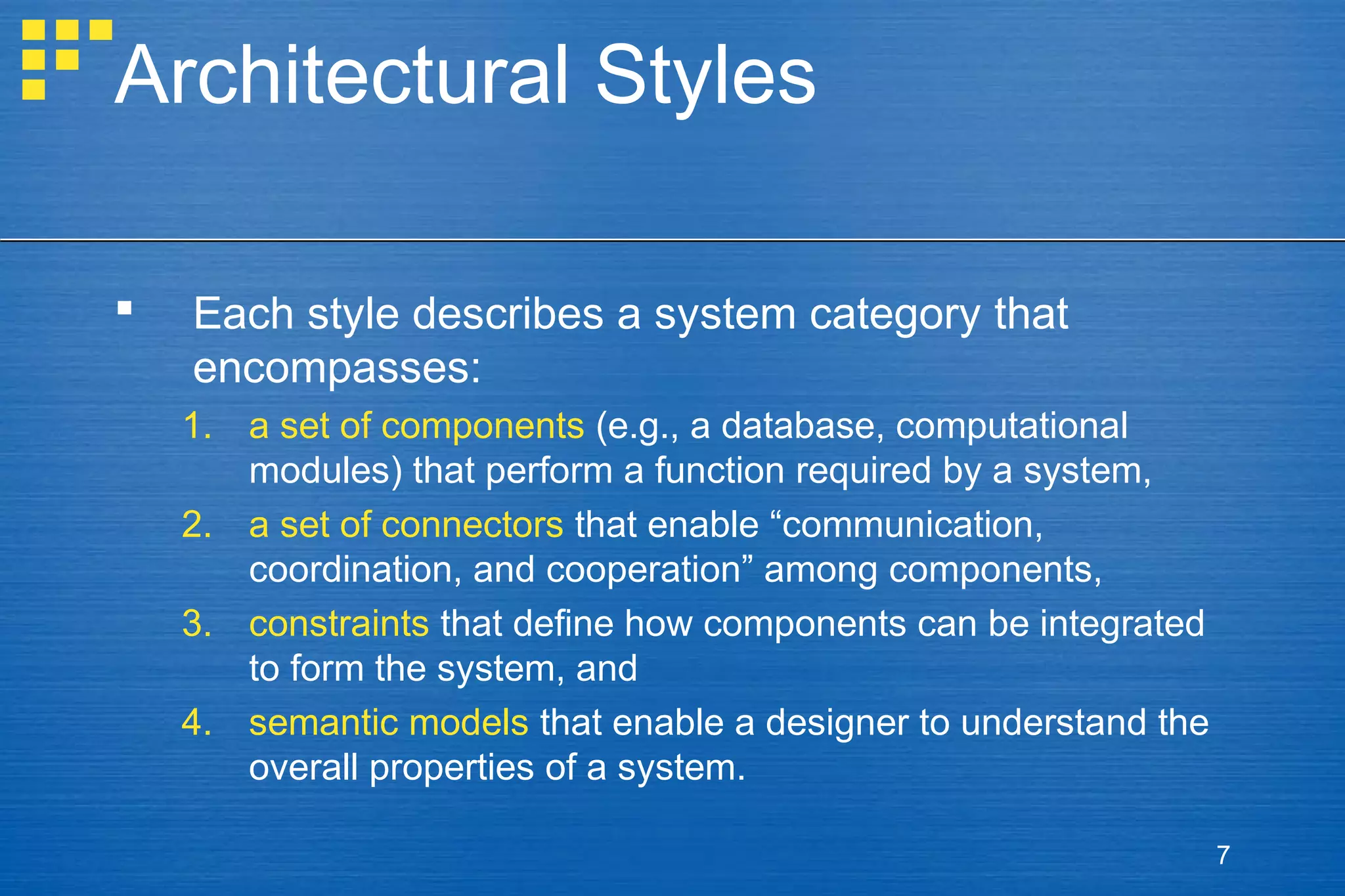 Architectural Styles


Each style describes a system category that
encompasses:
1. a set of components (e.g., a database, computational
modules) that perform a function required by a system,
2. a set of connectors that enable “communication,
coordination, and cooperation” among components,
3. constraints that define how components can be integrated
to form the system, and
4. semantic models that enable a designer to understand the
overall properties of a system.
7

 