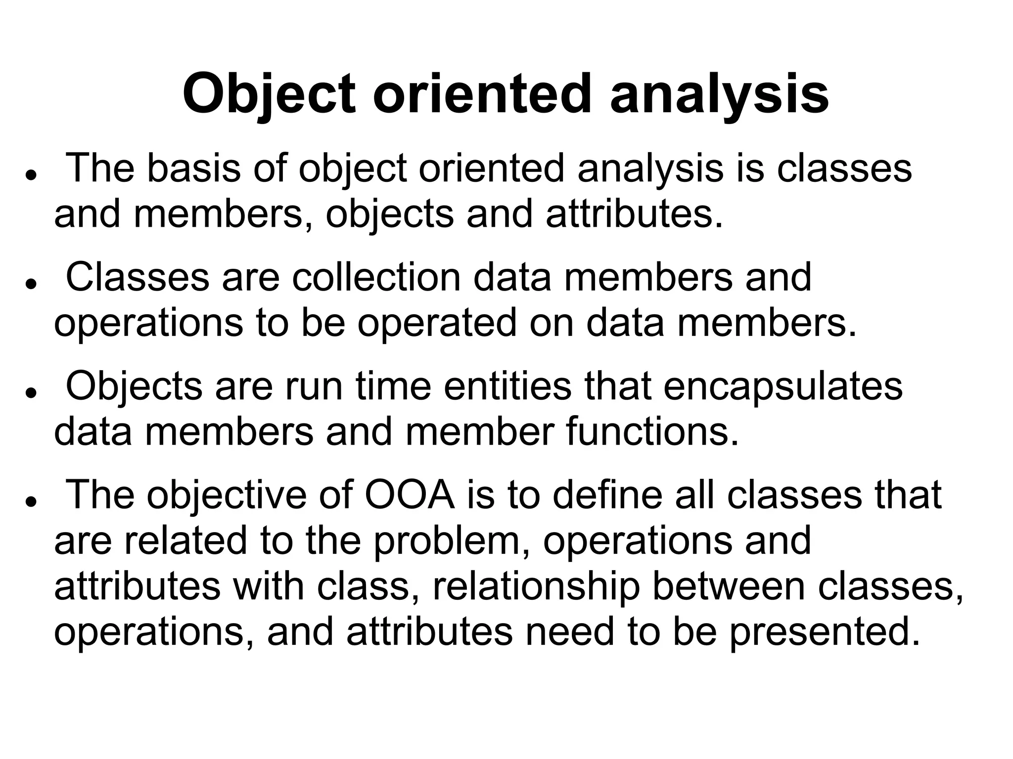 Object oriented analysis
 The basis of object oriented analysis is classes
and members, objects and attributes.
 Classes are collection data members and
operations to be operated on data members.
 Objects are run time entities that encapsulates
data members and member functions.
 The objective of OOA is to define all classes that
are related to the problem, operations and
attributes with class, relationship between classes,
operations, and attributes need to be presented.
 