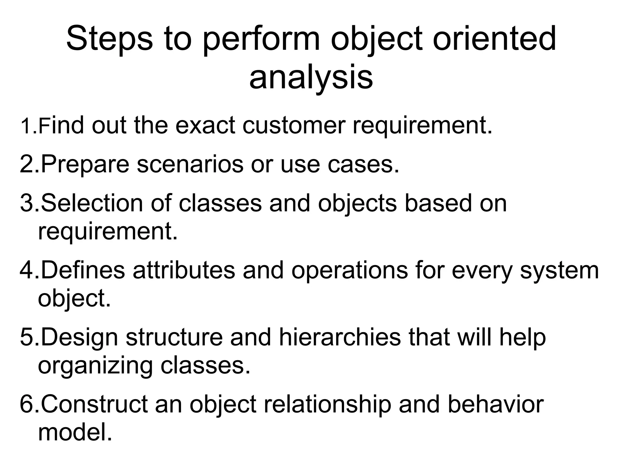 Steps to perform object oriented
analysis
1.Find out the exact customer requirement.
2.Prepare scenarios or use cases.
3.Selection of classes and objects based on
requirement.
4.Defines attributes and operations for every system
object.
5.Design structure and hierarchies that will help
organizing classes.
6.Construct an object relationship and behavior
model.
 