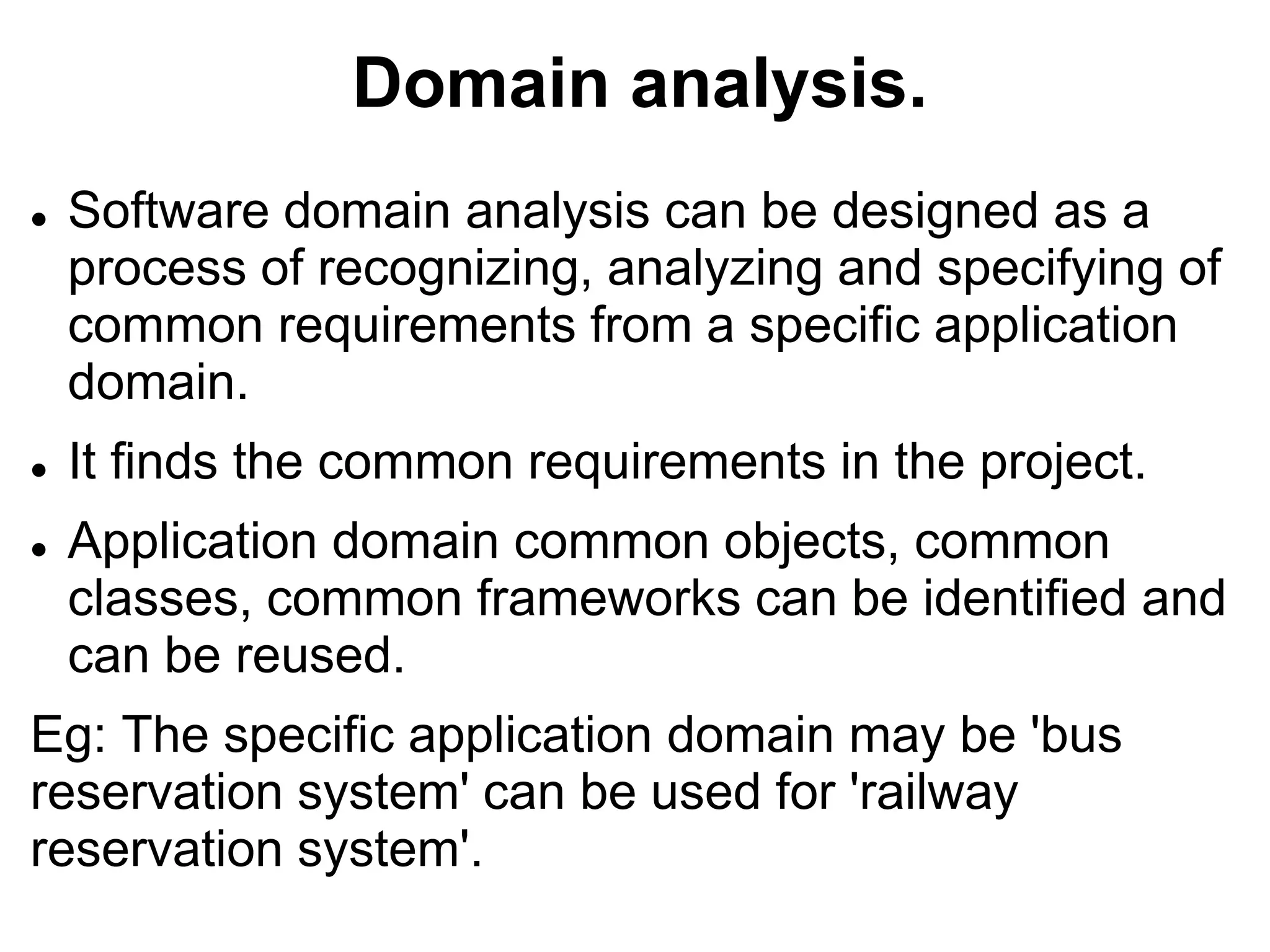 Domain analysis.
 Software domain analysis can be designed as a
process of recognizing, analyzing and specifying of
common requirements from a specific application
domain.
 It finds the common requirements in the project.
 Application domain common objects, common
classes, common frameworks can be identified and
can be reused.
Eg: The specific application domain may be 'bus
reservation system' can be used for 'railway
reservation system'.
 