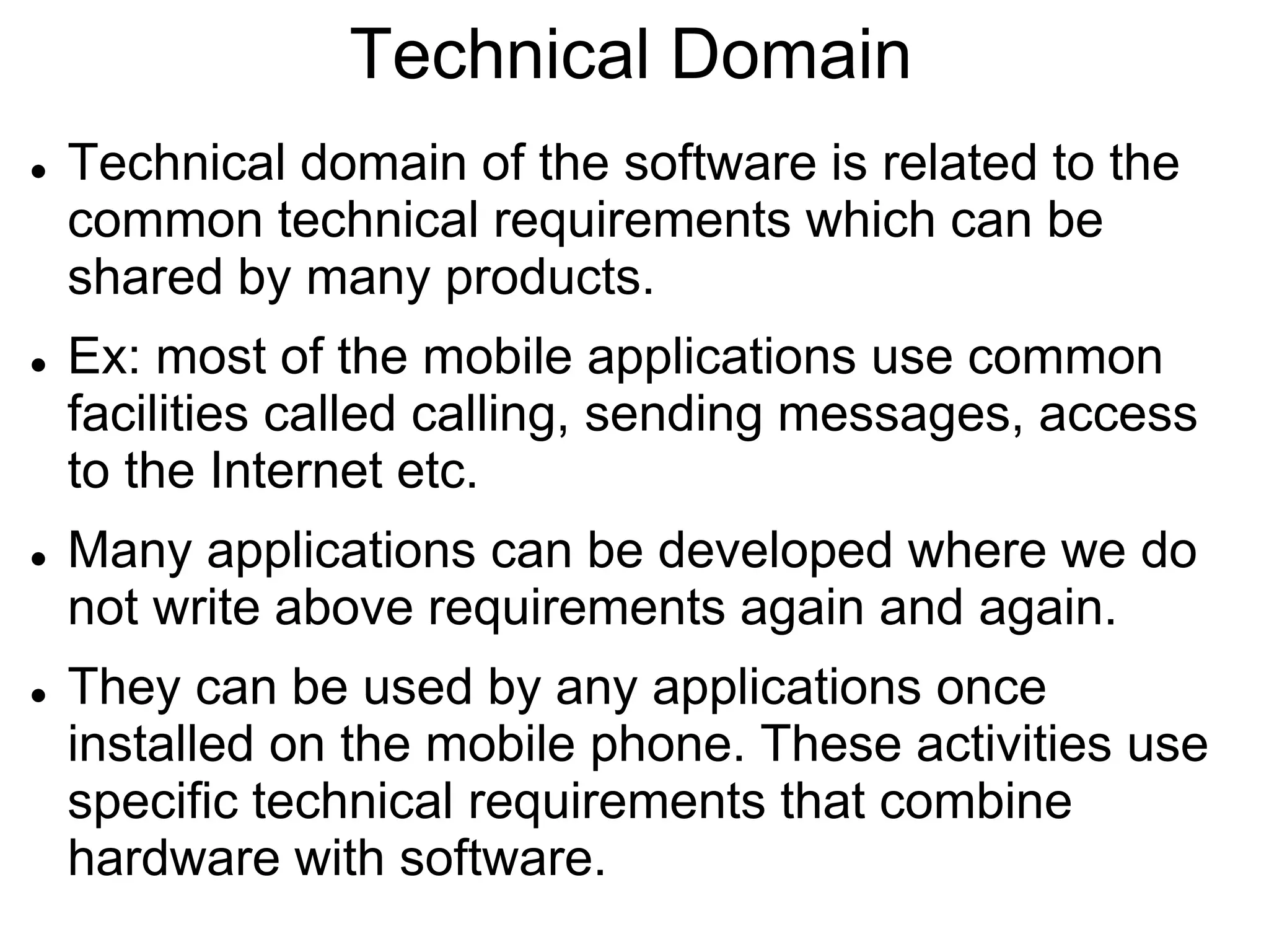 Technical Domain
 Technical domain of the software is related to the
common technical requirements which can be
shared by many products.
 Ex: most of the mobile applications use common
facilities called calling, sending messages, access
to the Internet etc.
 Many applications can be developed where we do
not write above requirements again and again.
 They can be used by any applications once
installed on the mobile phone. These activities use
specific technical requirements that combine
hardware with software.
 